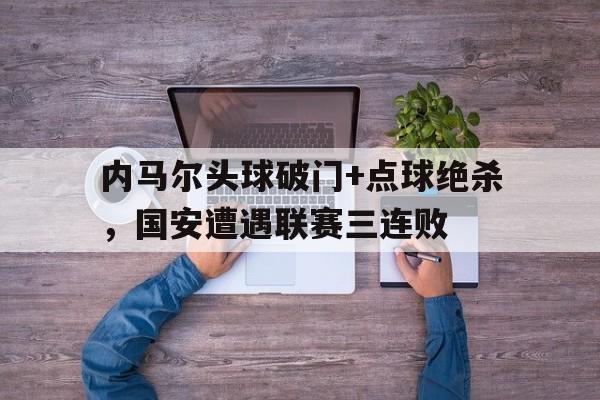 内马尔头球破门+点球绝杀，国安遭遇联赛三连败骗哭门将足球内马尔点球