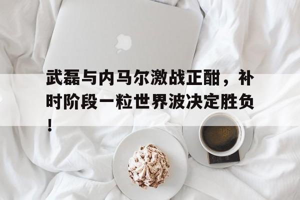 武磊与内马尔激战正酣，补时阶段一粒世界波决定胜负！内马尔高清60帧